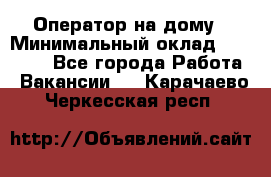 Оператор на дому › Минимальный оклад ­ 40 000 - Все города Работа » Вакансии   . Карачаево-Черкесская респ.
